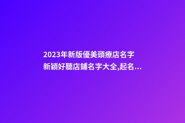 2023年新版優美頭療店名字 新穎好聽店鋪名字大全,起名之家-第1張-店鋪起名-玄機派